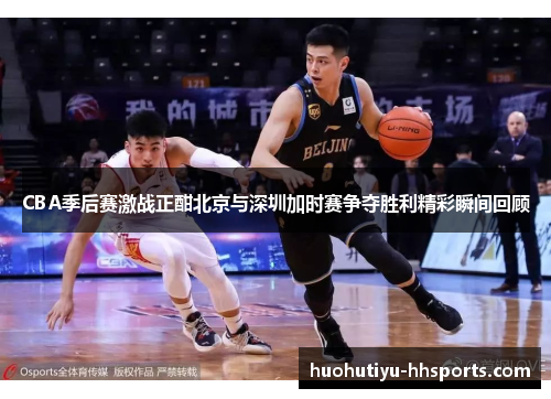 CBA季后赛激战正酣北京与深圳加时赛争夺胜利精彩瞬间回顾