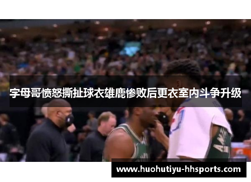 字母哥愤怒撕扯球衣雄鹿惨败后更衣室内斗争升级